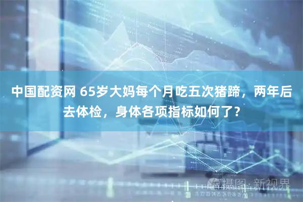 中国配资网 65岁大妈每个月吃五次猪蹄，两年后去体检，身体各项指标如何了？