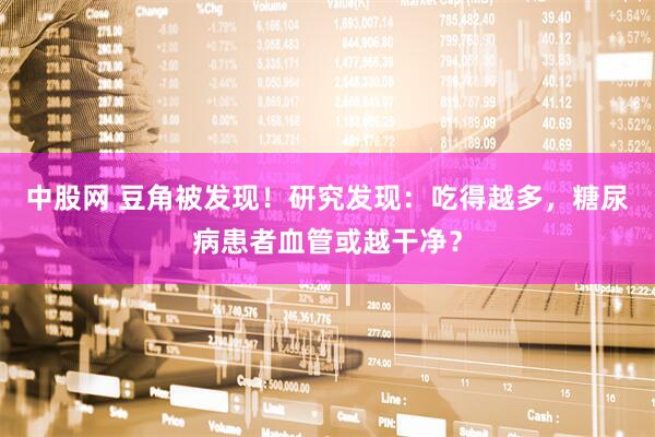 中股网 豆角被发现！研究发现：吃得越多，糖尿病患者血管或越干净？