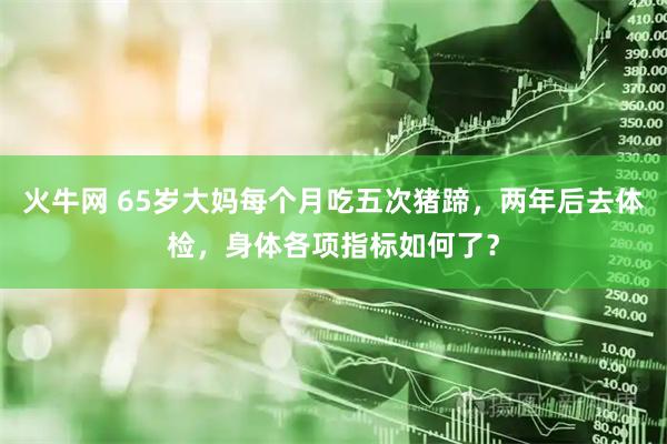 火牛网 65岁大妈每个月吃五次猪蹄，两年后去体检，身体各项指标如何了？