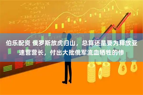 伯乐配资 俄罗斯放虎归山，总算还是要为释放亚速营营长，付出大批俄军流血牺牲的惨