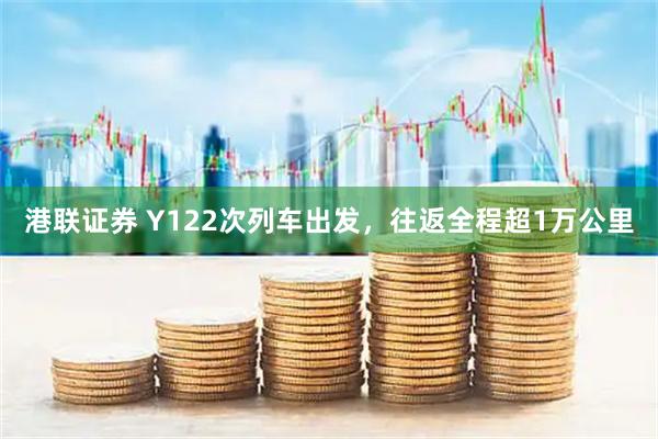 港联证券 Y122次列车出发，往返全程超1万公里
