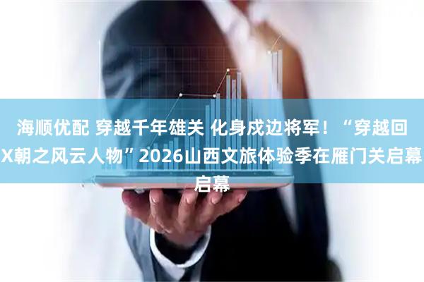 海顺优配 穿越千年雄关 化身戍边将军！“穿越回X朝之风云人物”2026山西文旅体验季在雁门关启幕