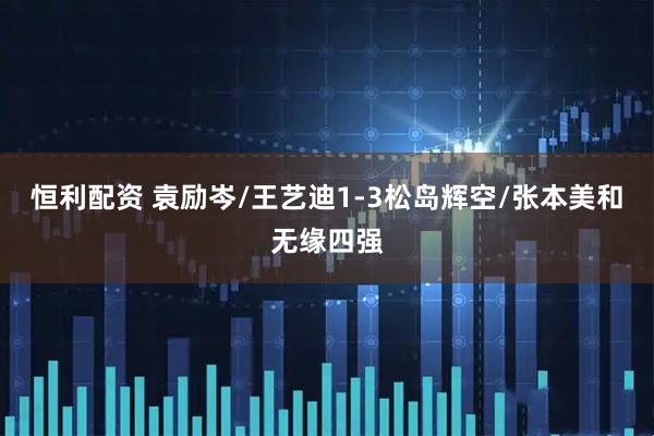 恒利配资 袁励岑/王艺迪1-3松岛辉空/张本美和无缘四强