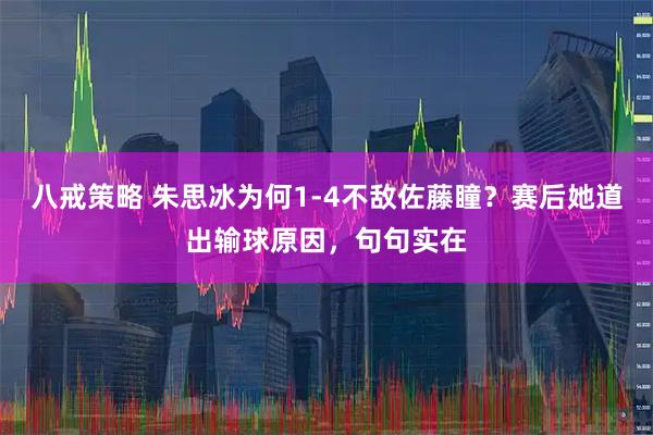 八戒策略 朱思冰为何1-4不敌佐藤瞳？赛后她道出输球原因，句句实在