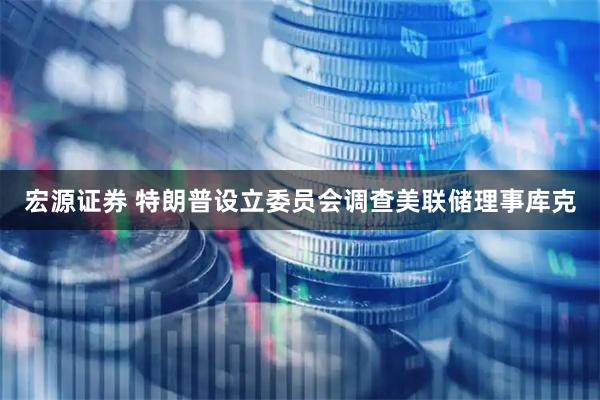 宏源证券 特朗普设立委员会调查美联储理事库克