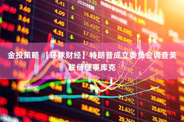 金投策略 【环球财经】特朗普成立委员会调查美联储理事库克