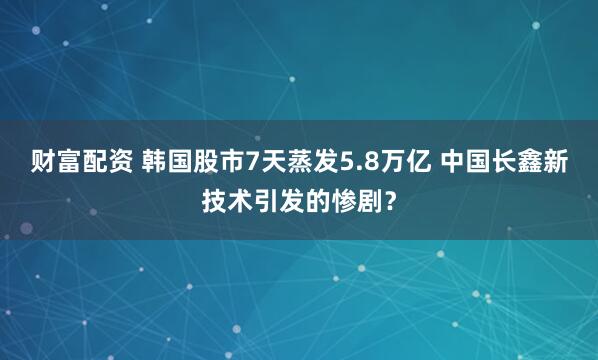财富配资 韩国股市7天蒸发5.8万亿 中国长鑫新技术引发的惨剧？