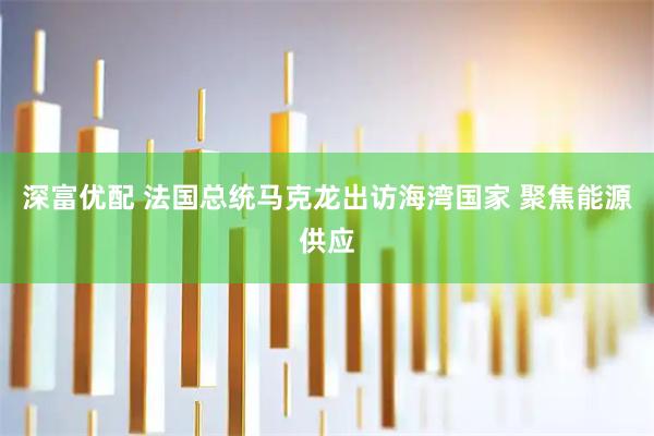 深富优配 法国总统马克龙出访海湾国家 聚焦能源供应