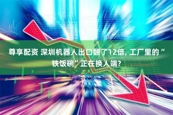 尊享配资 深圳机器人出口翻了12倍, 工厂里的“铁饭碗”正在换人端?