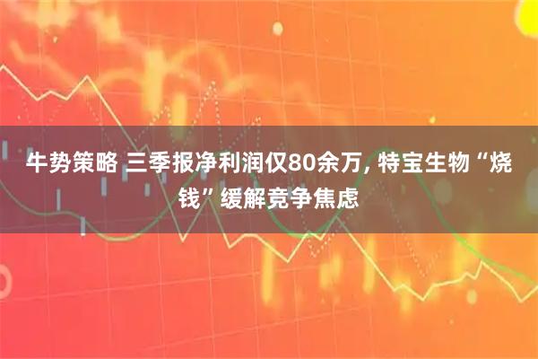牛势策略 三季报净利润仅80余万, 特宝生物“烧钱”缓解竞争焦虑