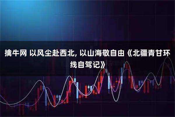 擒牛网 以风尘赴西北, 以山海敬自由《北疆青甘环线自驾记》