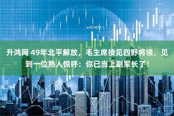 升鸿网 49年北平解放,毛主席接见四野将领,见到一位熟人惊呼:你已当上副军长了!