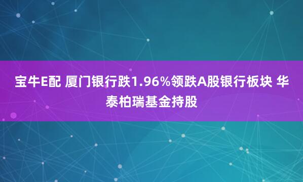 宝牛E配 厦门银行跌1.96%领跌A股银行板块 华泰柏瑞基金持股