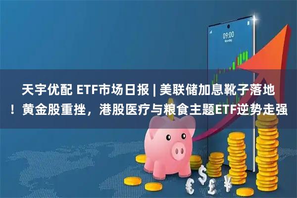 天宇优配 ETF市场日报 | 美联储加息靴子落地！黄金股重挫，港股医疗与粮食主题ETF逆势走强