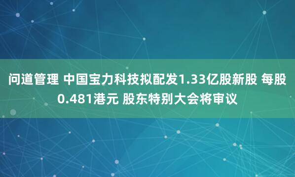 问道管理 中国宝力科技拟配发1.33亿股新股 每股0.481港元 股东特别大会将审议