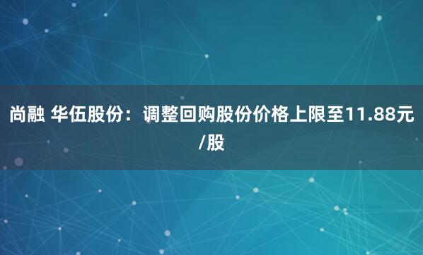 尚融 华伍股份：调整回购股份价格上限至11.88元/股