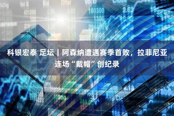 科银宏泰 足坛丨阿森纳遭遇赛季首败,拉菲尼亚连场“戴帽”创纪录